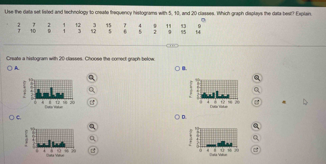 Use the data set listed and technology to create frequency histograms with 5, 10, and 20 classes. Which graph displays the data best? Explain.
2 7 2 1 12 3 15 7 4 9 11 13 9
7 10 9 1 3 12 5 6 5 2 9 15 14
Create a histogram with 20 classes. Choose the correct graph below.
A.
B.
Data Value
Data Value
C.
D.
3
Data Value
Data Value