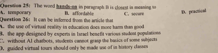 The word hands-on in paragraph B is closest in meaning to
A. temporary B. affordable C. secure
D. practical
Question 26: It can be inferred from the article that
A. the use of virtual reality in education does more harm than good
B. the app designed by experts in Israel benefit various student populations
C. without Al chatbots, students cannot grasp the basics of some subjects
D. guided virtual tours should only be made use of in history classes