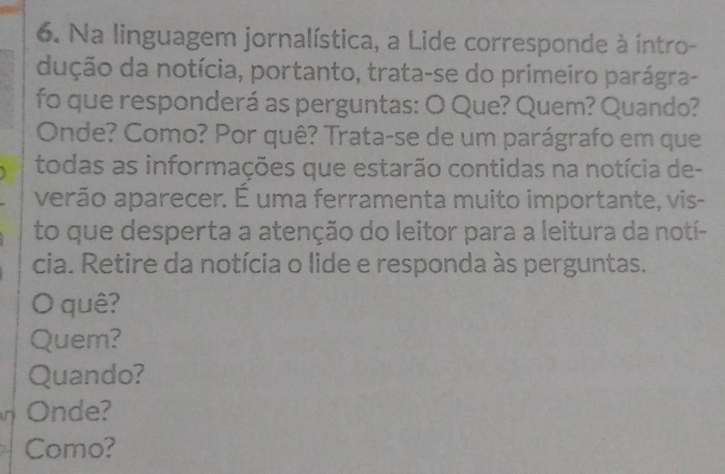 Na linguagem jornalística, a Lide corresponde à intro- 
dução da notícia, portanto, trata-se do primeiro parágra- 
fo que responderá as perguntas: O Que? Quem? Quando? 
Onde? Como? Por quê? Trata-se de um parágrafo em que 
todas as informações que estarão contidas na notícia de- 
verão aparecer. É uma ferramenta muito importante, vis- 
to que desperta a atenção do leitor para a leitura da notí- 
cia. Retire da notícia o lide e responda às perguntas. 
quê? 
Quem? 
Quando? 
Onde? 
Como?