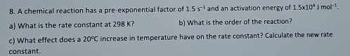 A chemical reaction has a pre-exponential factor of 1.5s^(-1) and an activation energy of 1.5x10^4Jmol^(-1). 
a) What is the rate constant at 298 K? b) What is the order of the reaction? 
c) What effect does a 20°C increase in temperature have on the rate constant? Calculate the new rate 
constant.