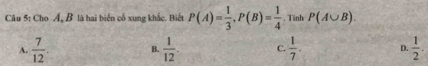 Cho Á, B là hai biến cố xung khắc. Biết P(A)= 1/3 , P(B)= 1/4 . Tính P(A∪ B).
A.  7/12 . B.  1/12 . C.  1/7 . D.  1/2 .