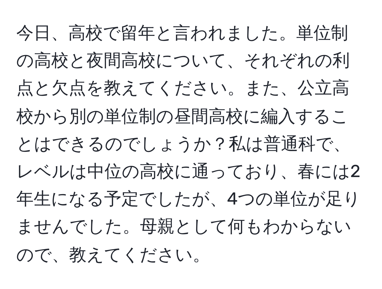 今日、高校で留年と言われました。単位制の高校と夜間高校について、それぞれの利点と欠点を教えてください。また、公立高校から別の単位制の昼間高校に編入することはできるのでしょうか？私は普通科で、レベルは中位の高校に通っており、春には2年生になる予定でしたが、4つの単位が足りませんでした。母親として何もわからないので、教えてください。