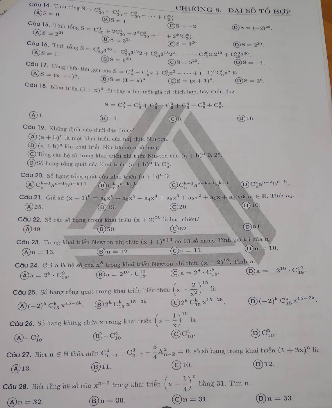 Chương 8. đại Số tổ hợp
Câu 14. Tính tổng S=C_(20)^0-C_(20)^1+C_(20)^2-·s +C_(20)^(20). B S=1.
A S=0.
Câu 15. Tính that ongS=C_(20)^0+2C_(20)^1+2^2C_(20)^2+·s +2^(20)C_(20)^(20).
S=-2.
D S=(-2)^20.
A S=2^(21).
B S=3^(21).
S=3^(20).
D S=2^(20).
Câu 16. Tính that ongS=C_(20)^03^(20)-C_(20)^13^(19)2+C_(20)^23^(18)2^2-·s -C_(19)^(20)3.2^(19)+C_(20)^(20)2^(20). S=5^(20).
A S=1.
B S=6^(20).
C
D S=-1.
Câu 17. Công thức thu gọn của S=C_n^(0-C_n^1x+C_n^2x^2)-·s +(-1)^nC_n^(nx^n) là
A S=(x-1)^n B S=(1-x)^n. S=(x+1)^n. D S=2^n.
Câu 18. Khai triển (1+x)^6 rồi thay x bởi một giá trị thích hợp, hãy tính tổng
S=C_6^(0-C_6^1+C_6^2-C_6^3+C_6^4-C_6^5+C_6^6.
A1
B)-1. C)0. D)16.
Câu 19. Khẳng định nào dưới đây đúng?
A (a+b)^n) là một khai triển của nhị thức Niu-tơn.
B (a+b)^n khi khai triển Niu-tơn có n số hạng.
C Tổng các hệ số trong khai triển nhị thức Niu-tơn của (a+b)^n1a2^n
D) Số hạng tổng quát của khai triển (a+b)^n là C_n^(k.
Câu 20. Số hạng tổng quát của khai triển (a+b)^n) là
A C_n^((k+1)a^n+1)b^(n-k+1). B C_n^(ka^n-k)b^k. C C_n^((k+1)a^n-k+1)b^(k+1). D C_n^(ka^n-k)b^(n-k).
Câu 21. Giả sử (x+1)^6=a_6x^6+a_5x^5+a_4x^4+a_3x^3+a_2x^2+a_1x+a_0 với a_i∈ R. Tính a_4.
A)25. B)15. C)20. D)10.
Câu 22. Số các số hạng trong khai triển (x+2)^50 là bao nhiêu?
A)49. B)50. C)52. D)51.
Câu 23. Trong khai triển Newton nhị thức (x+1)^n+1 có 13 số hạng. Tính giá trị của n.
A n=13.
B n=12.
C n=11.
D n=10.
Câu 24. Gọi a là hệ số ciax^8 trong khai triển Newton nhị thức (x-2)^18. Tính a.
A a=2^9· C_(18)^9. B a=2^(10)· C_(18)^(10). C a=2^8· C_(18)^8. D a=-2^(10)· C_(18)^(10).
Câu 25. Số hạng tổng quát trong khai triển biểu thức (x- 2/x^2 )^15la
(-2)^kC_(15)^kx^(15-3k) B 2^kC_(15)^kx^(15-3k). 2^kC_(15)^kx^(15-2k) D (-2)^kC_(15)^kx^(15-2k).
Câu 26. Số hạng không chứa x trong khai triển (x- 1/x )^10la
A -C_(10)^5.
B -C_(10)^4.
C C_(10)^4.
D C_(10)^5.
Câu 27. Biết n∈ N thỏa mãn C_(n-1)^4-C_(n-1)^3- 5/4 A_(n-2)^2=0 , số số hạng trong khai triển (1+3x)^n là
A13. B)11. C)10. D)12.
Câu 28. Biết rằng hệ số của x^(n-2) trong khai triển (x- 1/4 )^n bằng 31. Tìm n.
A n=32.
B n=30.
C n=31.
D n=33.