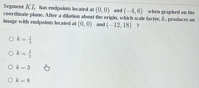 Segment KL has endpoints located at (0,0) and (-4,6) when graphed on the
coordinate plane. After a dilation about the origin, which scale factor, , produces an
image with endpoints located at (0,0) and (-12,18) ?
k= 1/3 
k= 3/2 
k=3
k=8