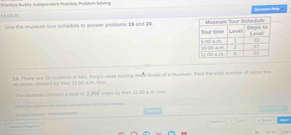 Practice Buddy: Independent Practice; Problem Solving
Question Hep    
3 6.119-20
Use the museum tour schedule to answer problems 19 and 20. 
19. There are 29 students in Mrs. King's class touring three levels of a museum. Find the total number of steps the
students climbed by their 11:00 a overline 1. tour.
The students climbed a total of 2,958 steps by their 11:00 a.m. tour.
Ehter your anover in the seer bow and then click Check Anssem
Cass đ ã
pata en====
( Mirst
R f=
Dot 16