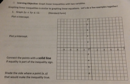 □ Learning Objective: Graph linear inequalities with two variables.
Graphing linear inequalities is similar to graphing linear equations. Let's do a few examples together!
1. Graph 2x+3y≤ 12. (Standard Form)
Plot x Intercept.
Plot y-intercept.
Connect the points with a solid line
If equality is part of the inequality sign.
Shade the side where a point (x,y)
that would make the inequality true.