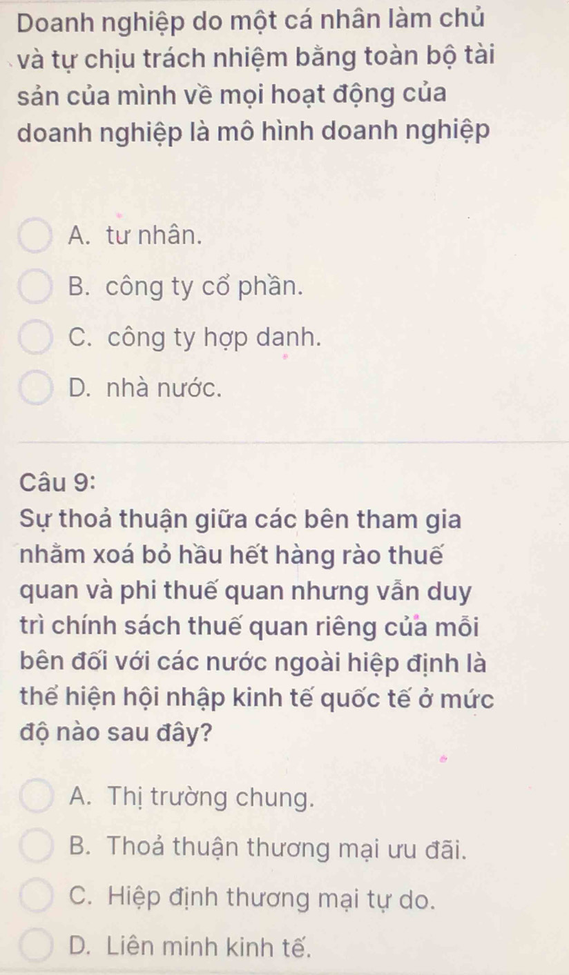 Doanh nghiệp do một cá nhân làm chủ
và tự chịu trách nhiệm bằng toàn bộ tài
sản của mình về mọi hoạt động của
doanh nghiệp là mô hình doanh nghiệp
A. tư nhân.
B. công ty cổ phần.
C. công ty hợp danh.
D. nhà nước.
Câu 9:
Sự thoả thuận giữa các bên tham gia
nhằm xoá bỏ hầu hết hàng rào thuế
quan và phi thuế quan nhưng vẫn duy
trì chính sách thuế quan riêng của mỗi
bên đối với các nước ngoài hiệp định là
thể hiện hội nhập kinh tế quốc tế ở mức
độ nào sau đây?
A. Thị trường chung.
B. Thoả thuận thương mại ưu đãi.
C. Hiệp định thương mại tự do.
D. Liên minh kinh tế.