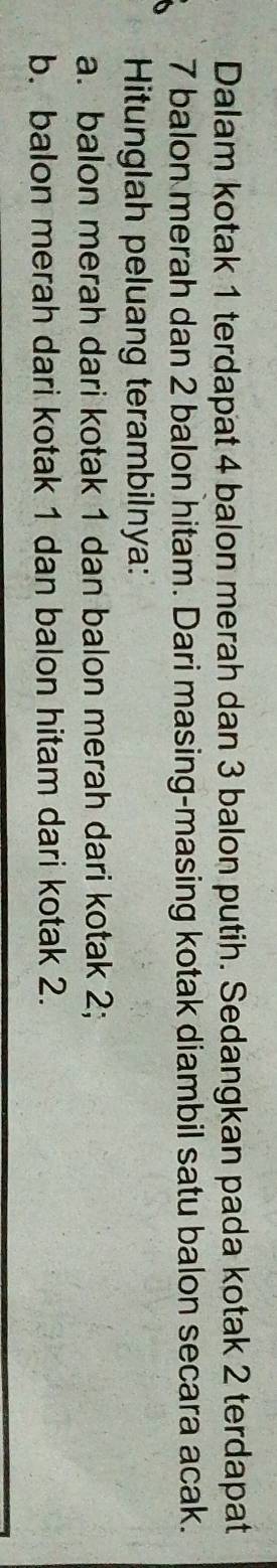 Dalam kotak 1 terdapat 4 balon merah dan 3 balon putih. Sedangkan pada kotak 2 terdapat
7 balon merah dan 2 balon hitam. Dari masing-masing kotak diambil satu balon secara acak. 
Hitunglah peluang terambilnya: 
a. balon merah dari kotak 1 dan balon merah dari kotak 2; 
b. balon merah dari kotak 1 dan balon hitam dari kotak 2.
