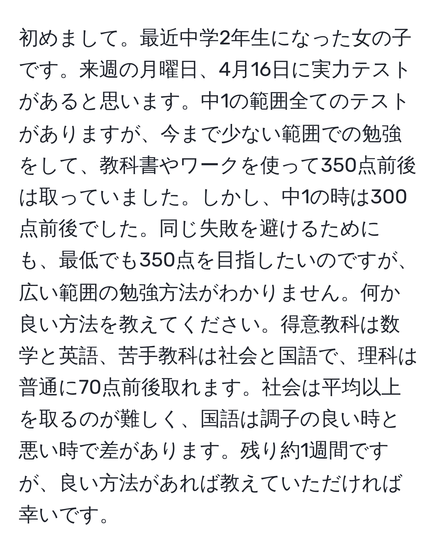 初めまして。最近中学2年生になった女の子です。来週の月曜日、4月16日に実力テストがあると思います。中1の範囲全てのテストがありますが、今まで少ない範囲での勉強をして、教科書やワークを使って350点前後は取っていました。しかし、中1の時は300点前後でした。同じ失敗を避けるためにも、最低でも350点を目指したいのですが、広い範囲の勉強方法がわかりません。何か良い方法を教えてください。得意教科は数学と英語、苦手教科は社会と国語で、理科は普通に70点前後取れます。社会は平均以上を取るのが難しく、国語は調子の良い時と悪い時で差があります。残り約1週間ですが、良い方法があれば教えていただければ幸いです。