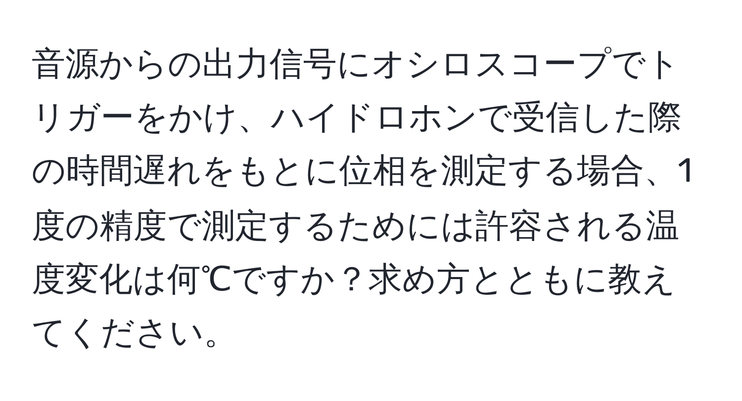 音源からの出力信号にオシロスコープでトリガーをかけ、ハイドロホンで受信した際の時間遅れをもとに位相を測定する場合、1度の精度で測定するためには許容される温度変化は何℃ですか？求め方とともに教えてください。