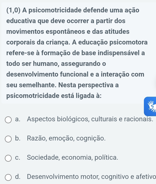 (1,0) A psicomotricidade defende uma ação
educativa que deve ocorrer a partir dos
movimentos espontâneos e das atitudes
corporais da criança. A educação psicomotora
refere-se à formação de base indispensável a
todo ser humano, assegurando o
desenvolvimento funcional e a interação com
seu semelhante. Nesta perspectiva a
psicomotricidade está ligada à:
a. Aspectos biológicos, culturais e racionais.
b. Razão, emoção, cognição.
c. Sociedade, economia, política.
d. Desenvolvimento motor, cognitivo e afetivo