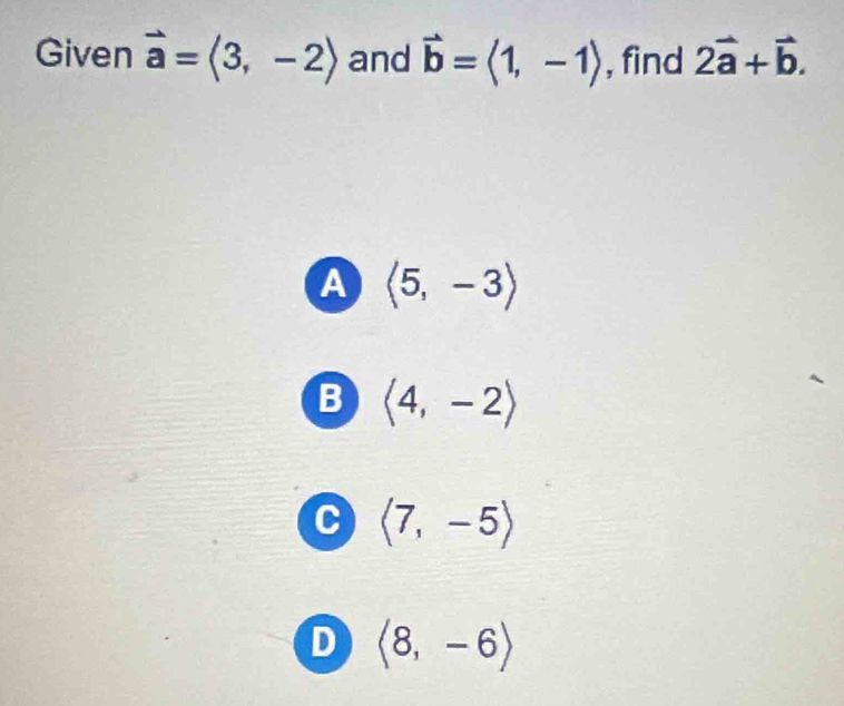 Given vector a=langle 3,-2rangle and vector b=langle 1,-1rangle , find 2vector a+vector b.
A langle 5,-3rangle
B langle 4,-2rangle
C langle 7,-5rangle
D langle 8,-6rangle