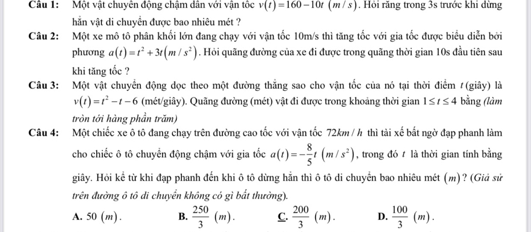 Một vật chuyên động chậm dân với vận tốc v(t)=160-10t (m /s). Hỏi răng trong 3s trước khi dừng
hăn vật di chuyển được bao nhiêu mét ?
Câu 2: Một xe mô tô phân khối lớn đang chạy với vận tốc 10m/s thì tăng tốc với gia tốc được biểu diễn bởi
phương a(t)=t^2+3t(m/s^2). Hỏi quãng đường của xe đi được trong quãng thời gian 10s đầu tiên sau
khi tăng tốc ?
Câu 3: Một vật chuyển động dọc theo một đường thắng sao cho vận tốc của nó tại thời điểm #(giây) là
v(t)=t^2-t-6 (mét/giây). Quãng đường (mét) vật đi được trong khoảng thời gian 1≤ t≤ 4 bằng (làm
tròn tới hàng phần trăm)
Câu 4: Một chiếc xe ô tô đang chạy trên đường cao tốc với vận tốc 72km / h thì tài xế bất ngờ đạp phanh làm
cho chiếc ô tô chuyển động chậm với gia tốc a(t)=- 8/5 t(m/s^2) , trong đó t là thời gian tính bằng
giây. Hỏi kể từ khi đạp phanh đến khi ô tô dừng hằn thì ô tô di chuyển bao nhiêu mét (m)? (Giả sử
trên đường ô tô di chuyển không có gì bất thường).
A. 50 (m). B.  250/3 (m). C.  200/3 (m). D.  100/3 (m).