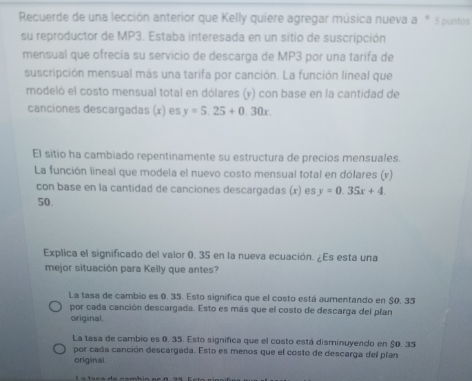 Recuerde de una lección anterior que Kelly quiere agregar música nueva a * 5 puntos
su reproductor de MP3. Estaba interesada en un sitio de suscripción
mensual que ofrecía su servicio de descarga de MP3 por una tarifa de
suscripción mensual más una tarifa por canción. La función lineal que
modeló el costo mensual total en dólares (y) con base en la cantidad de
canciones descargadas (x) es y=5.25+0.30x. 
El sitio ha cambiado repentinamente su estructura de precios mensuales.
La función lineal que modela el nuevo costo mensual total en dólares (y)
con base en la cantidad de canciones descargadas (x) es y=0.35x+4.
50.
Explica el significado del valor 0. 35 en la nueva ecuación. ¿Es esta una
mejor situación para Kelly que antes?
La tasa de cambio es 0. 35. Esto significa que el costo está aumentando en $0. 35
por cada canción descargada. Esto es más que el costo de descarga del plan
original.
La tasa de cambio es 0. 35. Esto significa que el costo está disminuyendo en $0. 35
por cada canción descargada. Esto es menos que el costo de descarga del plan
original.