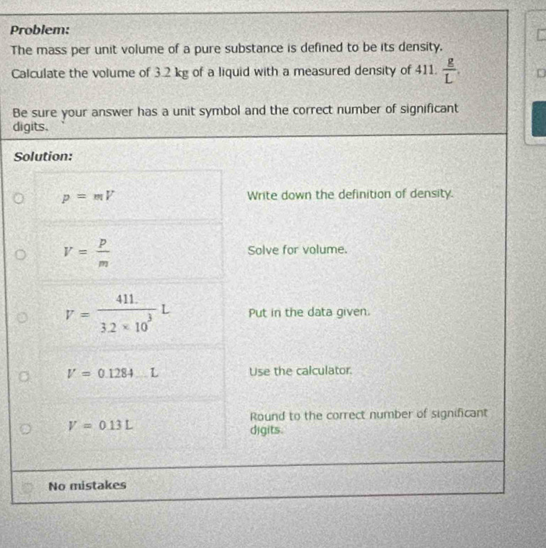 Problem: 
The mass per unit volume of a pure substance is defined to be its density. 
Calculate the volume of 3.2 kg of a liquid with a measured density of 411.  g/L . 
D 
Be sure your answer has a unit symbol and the correct number of significant 
digits. 
Solution:
p=mV Write down the definition of density.
V= p/m 
Solve for volume.
V= (411.)/3.2* 10^3 L Put in the data given.
V=0.1284 _ L Use the calculator. 
Round to the correct number of significant
V=0.13L
digits. 
No mistakes