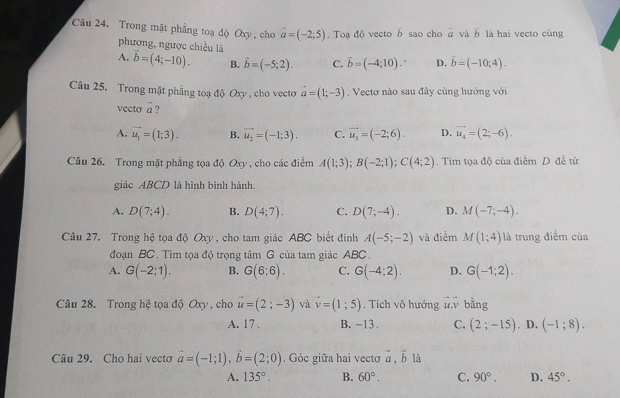 Trong mặt phẳng toạ độ Oxy , cho vector a=(-2;5). Toạ độ vecto b sao cho vector a và vector b là hai vecto cùng
phương, ngược chiều là
A. vector b=(4;-10). B. vector b=(-5;2). C. vector b=(-4;10). D. vector b=(-10;4).
Câu 25. Trong mặt phẳng toạ độ Oxy , cho vectoơ vector a=(1;-3). Vectơ nào sau đây cùng hướng với
vecto vector a ?
A. vector u_1=(1;3). B. vector u_2=(-1;3). C. vector u_3=(-2;6). D. vector u_4=(2;-6).
Câu 26. Trong mặt phẳng tọa độ Oxy , cho các điểm A(1;3);B(-2;1);C(4;2). Tìm tọa độ của điểm D để tứ
giác ABCD là hình bình hành.
A. D(7;4). B. D(4;7). C. D(7;-4). D. M(-7;-4).
Câu 27. Trong hệ tọa độ Oxy , cho tam giác ABC biết đỉnh A(-5;-2) và điểm M(1;4) là trung điểm của
đoạn BC. Tìm tọa độ trọng tâm G của tam giác ABC.
A. G(-2;1). G(6;6). C. G(-4;2). D. G(-1;2).
B.
Câu 28. Trong hệ tọa độ Oxy , cho vector u=(2;-3) và vector v=(1;5). Tích vô hướng vector u.vector v bằng
A. 17 . B. -13 . C. (2;-15). D. (-1;8).
Câu 29. Cho hai vecto vector a=(-1;1),vector b=(2;0). Góc giữa hai vectơ vector a,vector b là
A. 135°. B. 60°. C. 90°. D. 45°.