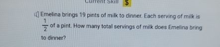 Current Skill $ 
Emelina brings 19 pints of milk to dinner. Each serving of milk is
 1/2  of a pint. How many total servings of milk does Emelina bring 
to dinner?