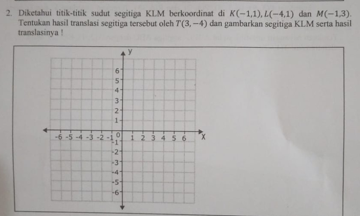 Diketahui titik-titik sudut segitiga KLM berkoordinat di K(-1,1), L(-4,1) dan M(-1,3). 
Tentukan hasil translasi segitiga tersebut oleh T(3,-4) dan gambarkan segitiga KLM serta hasil 
translasinya !