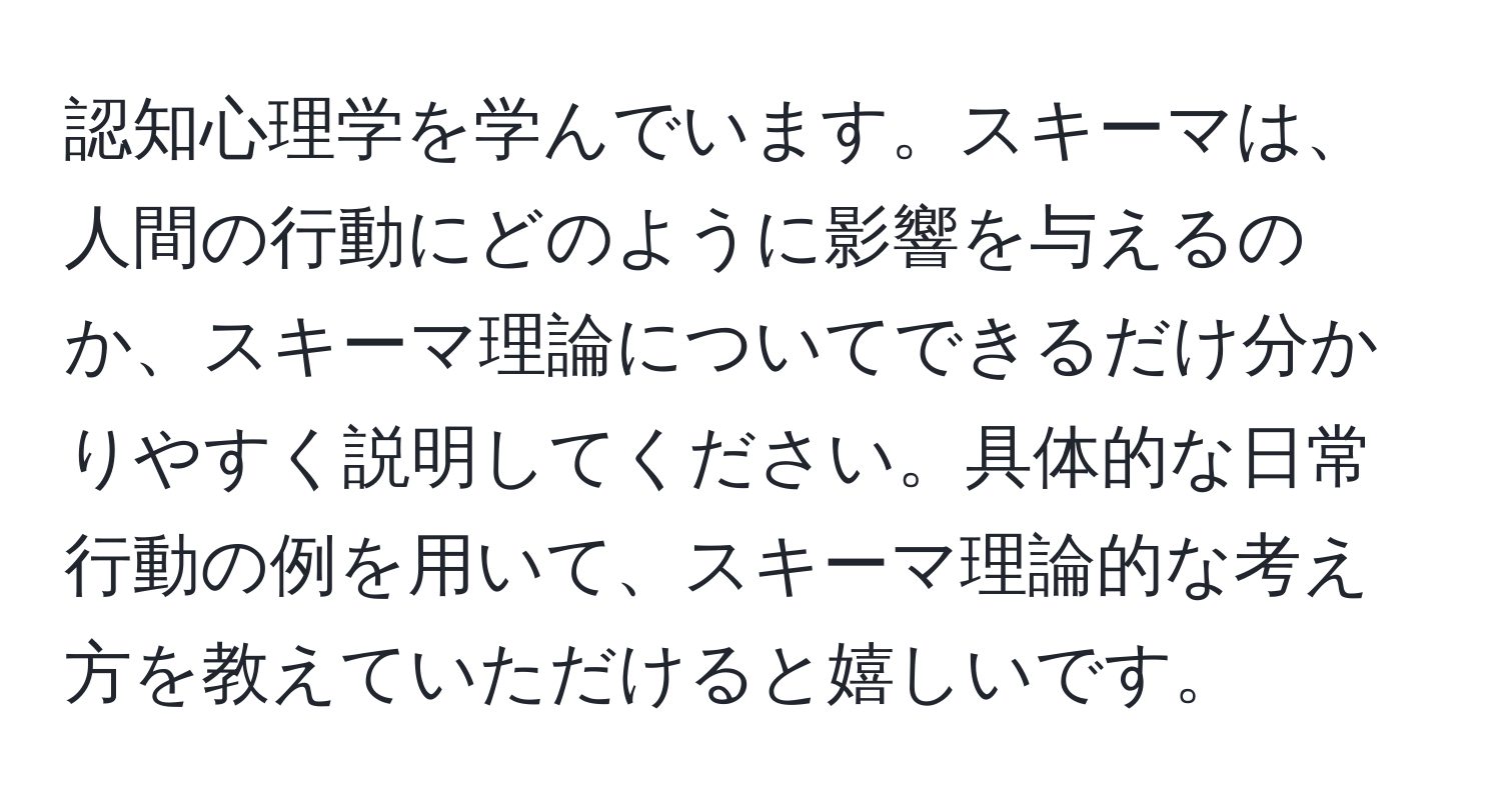 認知心理学を学んでいます。スキーマは、人間の行動にどのように影響を与えるのか、スキーマ理論についてできるだけ分かりやすく説明してください。具体的な日常行動の例を用いて、スキーマ理論的な考え方を教えていただけると嬉しいです。