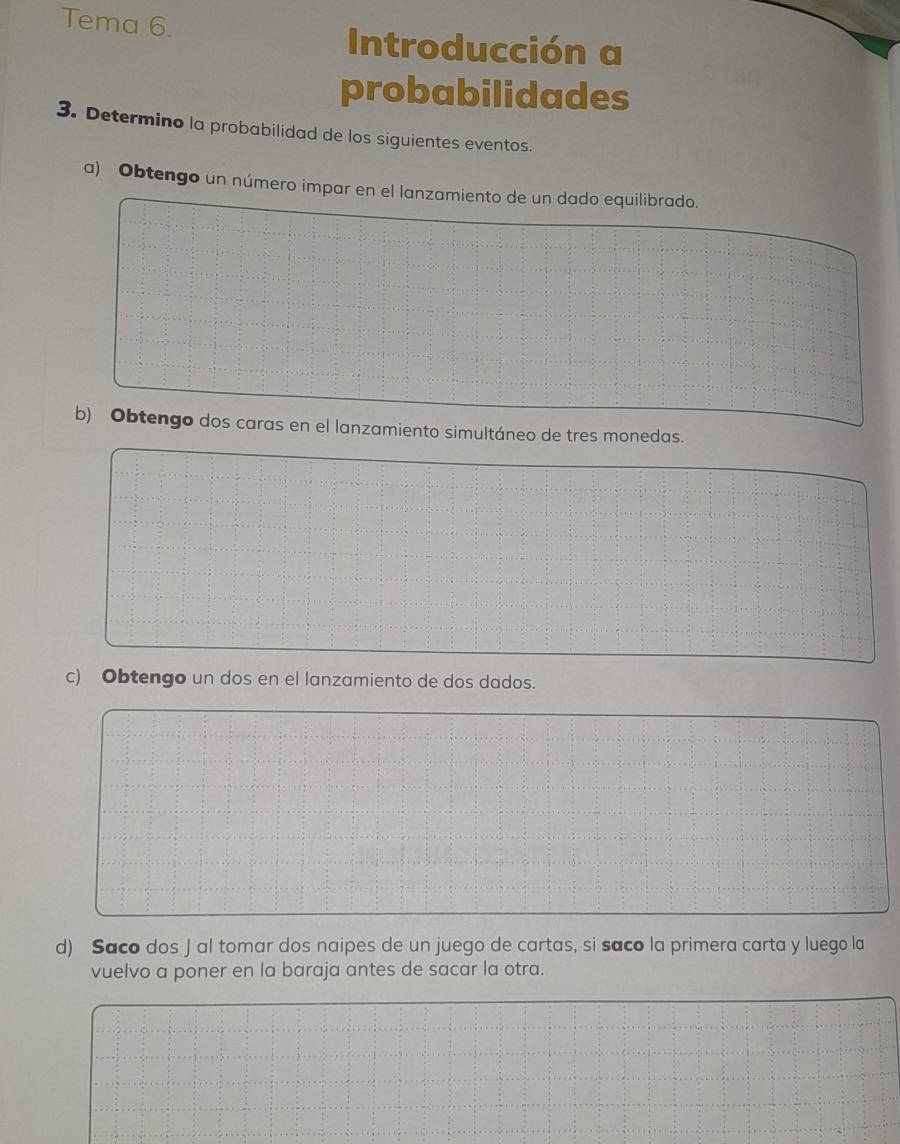 Tema 6. 
Introducción a 
probabilidades 
3. Determino la probabilidad de los siguientes eventos. 
a) Obtengo un número impar en el lanzamiento de un dado equilibrado. 
b) Obtengo dos caras en el lanzamiento simultáneo de tres monedas. 
c) Obtengo un dos en el lanzamiento de dos dados. 
d) Saco dos J al tomar dos naipes de un juego de cartas, si saco la primera carta y luego la 
vuelvo a poner en la baraja antes de sacar la otra.