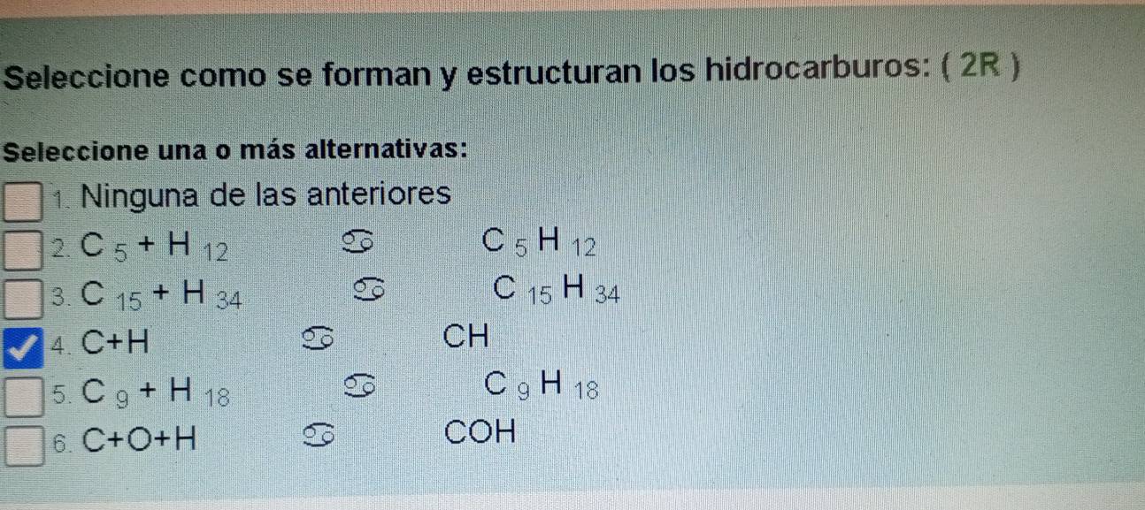 Seleccione como se forman y estructuran los hidrocarburos: ( 2R )
Seleccione una o más alternativas:
1. Ninguna de las anteriores
2. C_5+H_12 C_5H_12
3. C_15+H_34 C_15H_34
4. C+H
CH
5. C_9+H_18
C_9H_18
6. C+O+H
COH