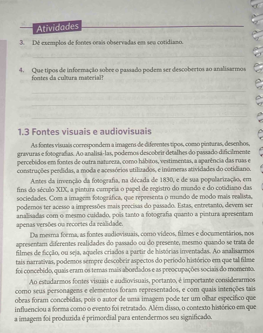 Atividades_
3. Dê exemplos de fontes orais observadas em seu cotidiano.
_
4. Que tipos de informação sobre o passado podem ser descobertos ao analisarmos
fontes da cultura material?
_
_
_
1.3 Fontes visuais e audiovisuais
As fontes visuais correspondem a imagens de diferentes tipos, como pinturas, desenhos,
gravuras e fotografias. Ao analisá-las, podemos descobrir detalhes do passado dificilmente
percebidos em fontes de outra natureza, como hábitos, vestimentas, a aparência das ruas e
construções perdidas, a moda e acessórios utilizados, e inúmeras atividades do cotidiano.
Antes da invenção da fotografia, na década de 1830, e de sua popularização, em
fins do século XIX, a pintura cumpria o papel de registro do mundo e do cotidiano das
sociedades. Com a imagem fotográfica, que representa o mundo de modo mais realista,
podemos ter acesso a impressões mais precisas do passado. Estas, entretanto, devem ser
analisadas com o mesmo cuidado, pois tanto a fotografia quanto a pintura apresentam
apenas versões ou recortes da realidade.
Da mesma forma, as fontes audiovisuais, como vídeos, filmes e documentários, nos
apresentam diferentes realidades do passado ou do presente, mesmo quando se trata de
filmes de ficção, ou seja, aqueles criados a partir de histórias inventadas. Ao analisarmos
tais narrativas, podemos sempre descobrir aspectos do período histórico em que tal filme
foi concebido, quais eram os temas mais abordados e as preocupações sociais do momento.
Ao estudarmos fontes visuais e audiovisuais, portanto, é importante considerarmos
como seus personagens e elementos foram representados, e com quais intenções tais
obras foram concebidas, pois o autor de uma imagem pode ter um olhar específico que
influenciou a forma como o evento foi retratado. Além disso, o contexto histórico em que
a imagem foi produzida é primordial para entendermos seu significado.