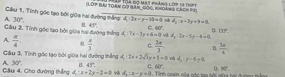 lG pháp tọa độ mạt phẳng lớp 10 thPt
(LỚP BẢI TOÁn Cơ BÁN_GÓC, KHOÁnG CÁcH P2)
Câu 1. Tính góc tạo bởi giữa hai đường thẳng:
A. 30°. d_1:2x-y-10=0 và d_2:x-3y+9=0.
B. 45°. C. 60°. D. 135°. 
Câu 2. Tính góc tạo bởi giữa hai đường thẳng d_1:7x-3y+6=0 và d_2:2x-5y-4=0.
A.  π /4 .
B.  π /3 .  2π /3 . D.  3π /4 . 
C.
Câu 3. Tính góc tạo bởi giữa hai đường thẳng d_1:2x+2sqrt(3)y+5=0 và d_2:y-6=0.
A. 30°. B. 45°. C. 60°.
D. 90°. 
Câu 4. Cho đường thẳng d_1:x+2y-2=0 và d_2:x-y=0. Tính cosin của góc tao bởi giữa hai đường thằng