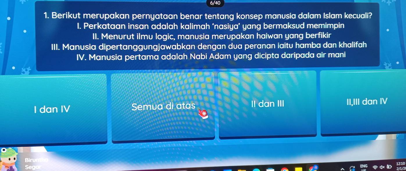 6/40
1. Berikut merupakan pernyataan benar tentang konsep manusia dalam Islam kecuali?
I. Perkataan insan adalah kalimah ‘nasiya’ yang bermaksud memimpin
II. Menurut ilmu logic, manusia merupakan haiwan yang berfikir
III. Manusia dipertanggungjawabkan dengan dua peranan iaitu hamba dan khalifah
IV. Manusia pertama adalah Nabi Adam yang dicipta daripada air mani
I dan IV Semua di atas II dan III II,III dan IV
Biru
Seg
nr