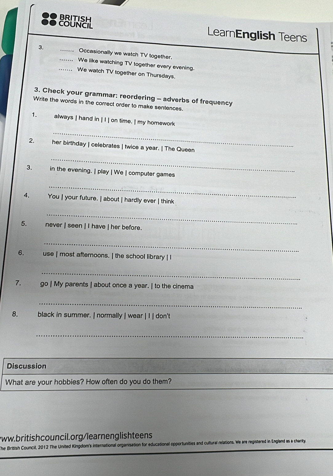 ● BRITISH 
●● COUNCIL LearnEnglish Teens 
3. __ Occasionally we watch TV together. 
We like watching TV together every evening. 
_... We watch TV together on Thursdays. 
3. Check your grammar: reordering - adverbs of frequency 
Write the words in the correct order to make sentences. 
1. always | hand in | I | on time. | my homework 
_ 
_ 
2. her birthday | celebrates | twice a year. | The Queen 
3. in the evening. | play | We | computer games 
_ 
4. You | your future. | about | hardly ever | think 
_ 
5. never | seen | I have | her before. 
_ 
6. use | most afternoons. | the school library | I 
_ 
7. go | My parents | about once a year. | to the cinema 
_ 
8. black in summer. | normally | wear | I | don't 
_ 
Discussion 
What are your hobbies? How often do you do them? 
/ww.britishcouncil.org/learnenglishteens 
The British Council, 2012 The United Kingdom's international organisation for educational opportunities and cultural relations. We are registered in England as a charity.