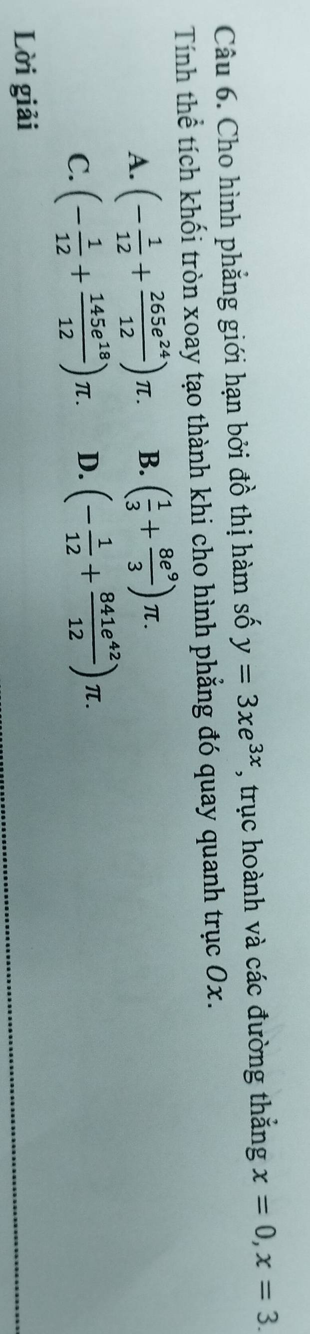 Cho hình phẳng giới hạn bởi đồ thị hàm số y=3xe^(3x) , trục hoành và các đường thắng x=0, x=3. 
Tính thể tích khối tròn xoay tạo thành khi cho hình phẳng đó quay quanh trục 0x.
A. (- 1/12 + 265e^(24)/12 )π. B. ( 1/3 + 8e^9/3 )π.
C. (- 1/12 + 145e^(18)/12 )π. D. (- 1/12 + 841e^(42)/12 )π. 
Lời giải