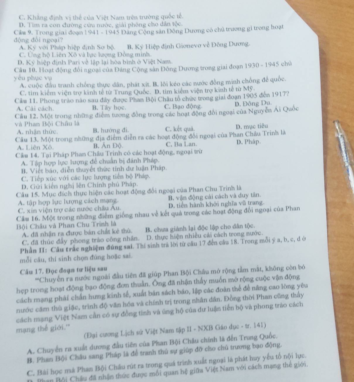 C. Khẳng định vị thể của Việt Nam trên trường quốc tế.
D. Tim ra con đường cứu nước, giải phóng cho dân tộc.
Câu 9. Trong giai đoạn 1 941 - 1945 Đảng Cộng sản Đồng Dương có chủ trương gỉ trong hoạt
động đổi ngoại?
A. Ký với Pháp hiệp định Sơ bộ. B. Ký Hiệp định Giơnevơ về Đông Dương.
C. Ủng hộ Liên Xô và lực lượng Đồng mình.
D. Kỷ hiệp định Pari về lập lại hòa bình ở Việt Nam.
Câu 10. Hoạt động đối ngoại của Đảng Cộng sản Đông Dương trong giai đoạn 1930 - 1945 chủ
yêu phục vụ
A. cuộc đầu tranh chống thực dân, phát xít. B. lôi kéo các nước đồng minh chống để quốc.
C. tìm kiểm viện trợ kinh tế từ Trung Quốc. D. tìm kiếm viện trợ kinh tế từ Mỹ.
Câu 11. Phong trào nào sau đây được Phan Bội Châu tổ chức trong giai đoạn 1905 đến 1917?
A. Cải cách. B. Tây học. C. Bạo động. D. Đông Du.
Câu 12. Một trong những điểm tương đồng trong các hoạt động đổi ngoại của Nguyễn Ái Quốc
và Phan Bội Châu là
A. nhận thức. B. hướng đì. C. kết quả. D. mục tiêu
Câu 13. Một trong những địa điểm diễn ra các hoạt động đối ngoại của Phan Châu Trinh là
A. Liên Xô. B. Ản Độ. C. Ba Lan. D. Pháp.
Câu 14. Tại Pháp Phan Châu Trinh có các hoạt động, ngoại trừ
A. Tập hợp lực lượng để chuẩn bị đánh Pháp.
B. Viết báo, diễn thuyết thức tỉnh dư luận Pháp.
C. Tiếp xúc với các lực lượng tiền bộ Pháp.
D. Gửi kiến nghị lên Chính phủ Pháp.
Câu 15. Mục đích thực hiện các hoạt động đối ngoại của Phan Chu Trinh là
A. tập hợp lực lượng cách mạng. B. vận động cải cách và duy tân.
C. xin viện trợ các nước châu Âu. D. tiến hành khởi nghĩa vũ trang.
Câu 16. Một trong những điểm giống nhau về kết quả trong các hoạt động đối ngoại của Phan
Bội Châu và Phan Chu Trinh là
A. đã nhận ra được bản chất kẻ thù. B. chưa giành lại độc lập cho dân tộc.
C. đã thúc đầy phong trào công nhân. D. thực hiện nhiều cải cách trong nước.
Phần II: Câu trắc nghiệm đúng sai. Thí sinh trả lời từ cầu 17 đến câu 18. Trong mỗi ý a, b, c, d ở
mỗi câu, thí sinh chọn đúng hoặc sai.
Câu 17, Đọc đoạn tư liệu sau
*Chuyến ra nước ngoài đầu tiên đã giúp Phan Bội Châu mở rộng tầm mắt, không còn bó
hẹp trong hoạt động bạo động đơn thuần. Ông đã nhận thấy muốn mở rộng cuộc vận động
cách mạng phải chấn hưng kinh tế, xuất bán sách báo, lập các đoàn thể để nâng cao lòng yêu
nước căm thù giặc, trình độ văn hóa và chính trị trong nhân dân. Đồng thời Phan cũng thấy
cách mạng Việt Nam cần có sự đồng tinh và ủng hộ của dư luận tiến bộ và phong trào cách
mạng thế giới.''
(Đại cương Lịch sử Việt Nam tập II - NXB Gáo dục - tr. 141)
A. Chuyến ra xuất dương đầu tiên của Phan Bội Châu chính là đến Trung Quốc,
B. Phan Bội Châu sang Pháp là để tranh thủ sự giúp đỡ cho chủ trương bạo động.
C. Bài học mà Phan Bội Châu rút ra trong quá trình xuất ngoại là phát huy yếu tố nội lực.
Phan Bội Châu đã nhận thức được mối quan hệ giữa Việt Nam với cách mạng thế giới.