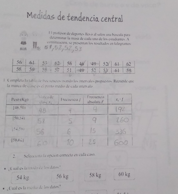 Medidas de tendencia central
El profesor de deportes llevó al salón una bascula para
determinar la masa de cada uno de los estudiantes. A
continuación, se presentan los resultados en kilogramos
1. Completa la tabla de frecuencías usando los intervalos propuestos Recuerde que
la marca de clase es el punto medio de cada intervalo.
2. Selecciona la opción correcta en cada caso.
¿Cual es la moda de los datos?
54 kg 56 kg 58 kg 60 kg
Cual es la medía de los datos