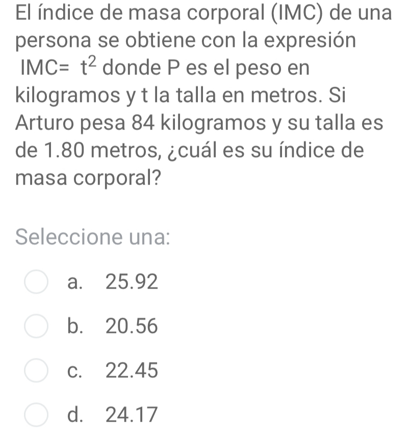 El índice de masa corporal (IMC) de una
persona se obtiene con la expresión
IMC=t^2 donde P es el peso en
kilogramos y t la talla en metros. Si
Arturo pesa 84 kilogramos y su talla es
de 1.80 metros, ¿cuál es su índice de
masa corporal?
Seleccione una:
a. 25.92
b. 20.56
c. 22.45
d. 24.17