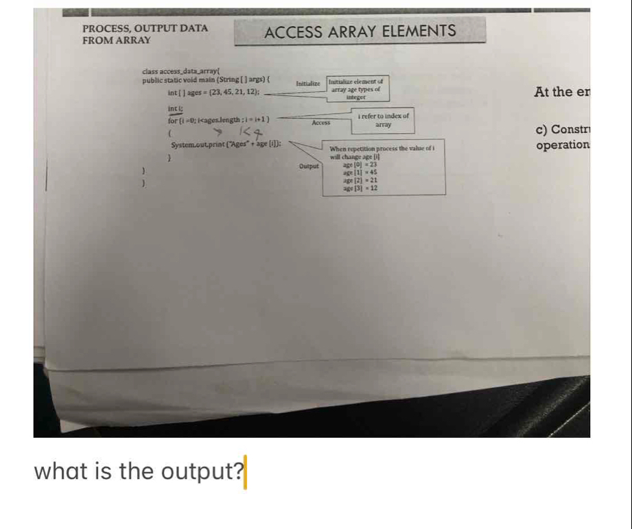 PROCESS, OUTPUT DATA ACCESS ARRAY ELEMENTS 
FROM ARRAY 
class access_data_array( 
public static void main (String [ ] args)  Initialize Initialize element of 
int[ ] ages =(23,45,21,12) array age types of integer At the er 
int i:
for(1=0; i ;i=i+1) Access i refer to index of array 
( c) Constr 
System.out.print (^-Ages^-+age(i). When repetition process the value of i operation 
 will changeage[1] 
. 
Output age(0)=23
age[1]=45
)
age[2]=21
age[3]=12
what is the output?