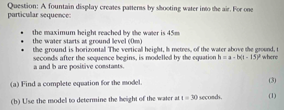 A fountain display creates patterns by shooting water into the air. For one 
particular sequence: 
the maximum height reached by the water is 45m
the water starts at ground level (0m) 
the ground is horizontal The vertical height, h metres, of the water above the ground, t
seconds after the sequence begins, is modelled by the equation h=a-b(t-15)^2 where
a and b are positive constants. 
(a) Find a complete equation for the model. (3) 
(b) Use the model to determine the height of the water at t=30 seconds. (1)