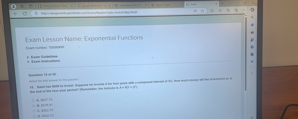 3/ MSN | Outlook, Office. google classroom - Se> Daily Math Drill 3/15 Lesson 5 Exam Exam ×
https://assignments.pennfoster.com/Exams/Random?qNo=0mls3FdWjC4%3D ☆ 
Exam Lesson Name: Exponential Functions
Exam number: 700069RR
Exam Guidelines
Exam Instructions
Question 15 of 20 :
Select the best answer for the question. +
15. Sami has $500 to invest. Suppose he invests it for four years with a compound interest of 3%. How much money will the investment be at
the end of the four-year period? (Remember, the formula is A=P(1+r)^t.)
A. $607.75
B. $578.81
C. $562.75
D. $562 43