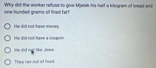 Why did the worker refuse to give Mjetek his half a kilogram of bread and
one hunded grams of fried fat?
He did not have money.
He did not have a coupon.
He did not like Jews.
They ran out of food.