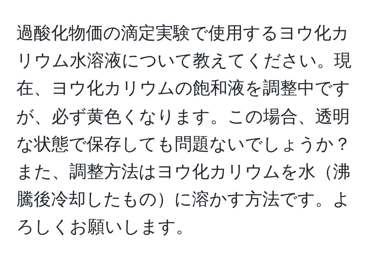 過酸化物価の滴定実験で使用するヨウ化カリウム水溶液について教えてください。現在、ヨウ化カリウムの飽和液を調整中ですが、必ず黄色くなります。この場合、透明な状態で保存しても問題ないでしょうか？また、調整方法はヨウ化カリウムを水沸騰後冷却したものに溶かす方法です。よろしくお願いします。