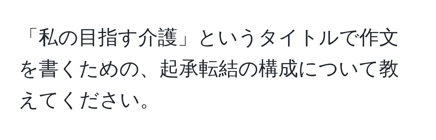 「私の目指す介護」というタイトルで作文を書くための、起承転結の構成について教えてください。