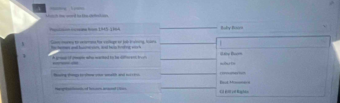 Ntatching 5 paines
Match the word to the defnit ion
Populatión escrease from 1945-1964 Baby Boom
1 Gave morey to veterns for collage or job training, loans
He tomen and busingsses, and help fring work
Baby Boom
A grase of people who wanted to be different from
evervano also suburts
Baeing things to show your wealth and success cormorun
Beat Mas
Neighbonoeds of houses around cities. GI Bill of Rights