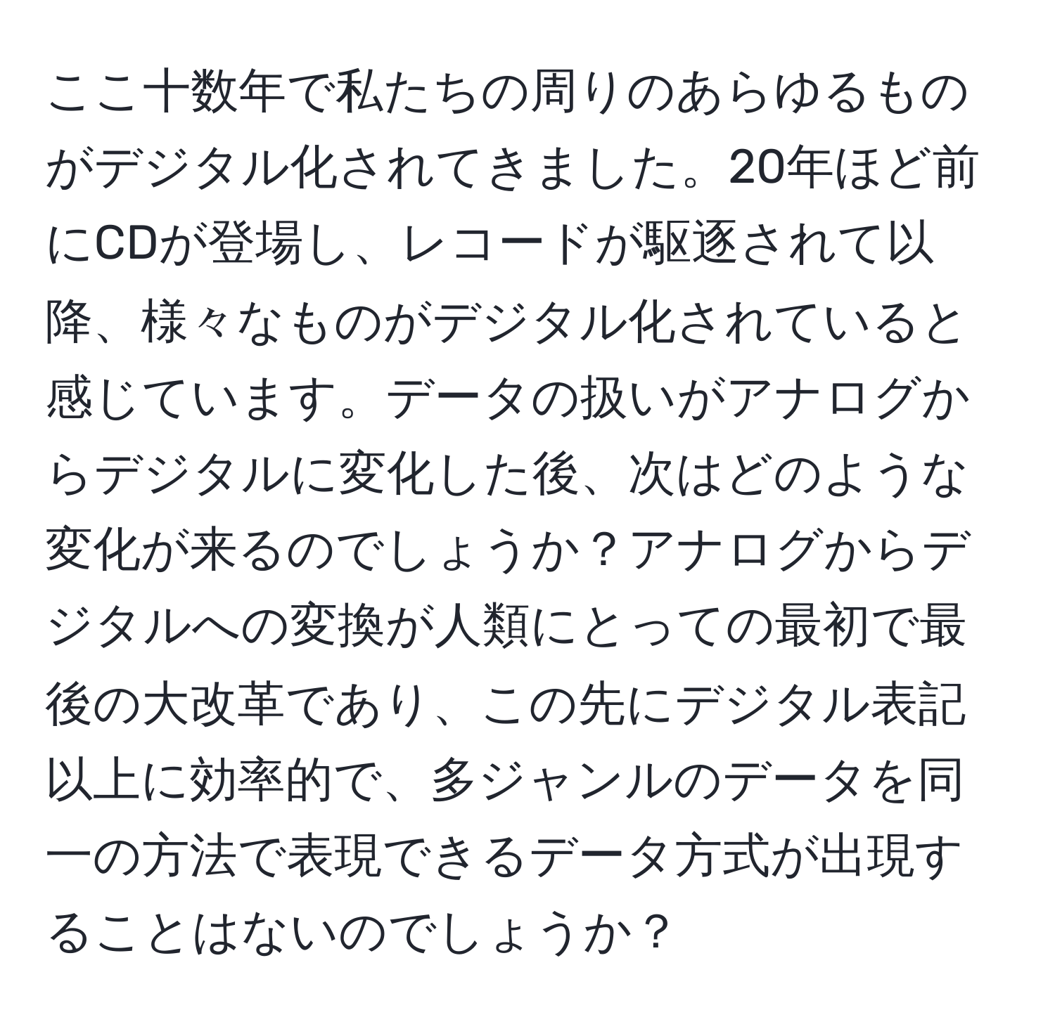 ここ十数年で私たちの周りのあらゆるものがデジタル化されてきました。20年ほど前にCDが登場し、レコードが駆逐されて以降、様々なものがデジタル化されていると感じています。データの扱いがアナログからデジタルに変化した後、次はどのような変化が来るのでしょうか？アナログからデジタルへの変換が人類にとっての最初で最後の大改革であり、この先にデジタル表記以上に効率的で、多ジャンルのデータを同一の方法で表現できるデータ方式が出現することはないのでしょうか？