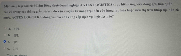 Một nông trại rau củ ở Lâm Đồng thuê doanh nghiệp AGTEX LOGISTICS thực hiện công việc đóng gói, bảo quản
rau củ trong các thùng giấy, và sau đó vận chuyển từ nông trại đến cửa hàng tạp hóa hoặc siêu thị trên khắp địa bàn cả
nước. AGTEX LOGISTICS đóng vai trò nhà cung cấp dịch vụ logistics nào?
a. 4 PL
b. 1PL
c. 3PL
d. 2 PL
Clear mư choic