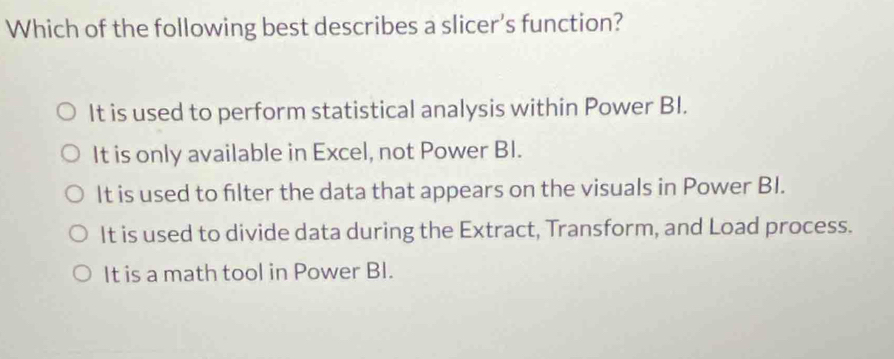 Which of the following best describes a slicer's function?
It is used to perform statistical analysis within Power BI.
It is only available in Excel, not Power BI.
It is used to filter the data that appears on the visuals in Power BI.
It is used to divide data during the Extract, Transform, and Load process.
It is a math tool in Power BI.