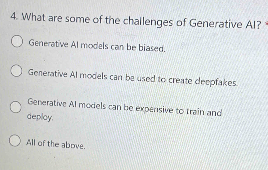 What are some of the challenges of Generative AI? *
Generative Al models can be biased.
Generative Al models can be used to create deepfakes.
Generative Al models can be expensive to train and
deploy.
All of the above.