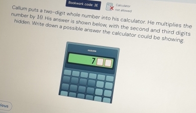 Calculator 
Bookwark code: 3E not allowed 
Callum puts a two-digit whole number into his calculator. He multiplies the 
number by 10. His answer is shown below, with the second and third digits 
hidden. Write down a possible answer the calculator could be showing. 
ious