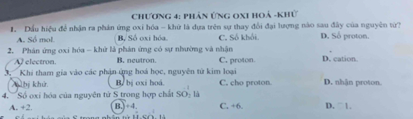 Chương 4: phản ứng OxI hoá -khử
1. Dầu hiệu để nhận ra phản ứng oxi hóa - khử là dựa trên sự thay đổi đại lượng nào sau đây của nguyên tứ?
A. Số mol. B, Số oxi hóa. C. Số khối. D. Số proton.
2. Phản ứng oxi hóa - khử là phân ứng có sự nhường và nhận
A electron. B. neutron. C. proton. D. cation.
3. Khi tham gia vào các phản ứng hoá học, nguyên tử kim loại
A bị khử. B. bị oxi hoá. 1 C. cho proton. D. nhận proton
4. Số oxi hóa của nguyên tử S trong hợp chất SO_2 là
A. +2. B.) +4. C. +6. D. ○1.
trong nhân từ H.SO. là