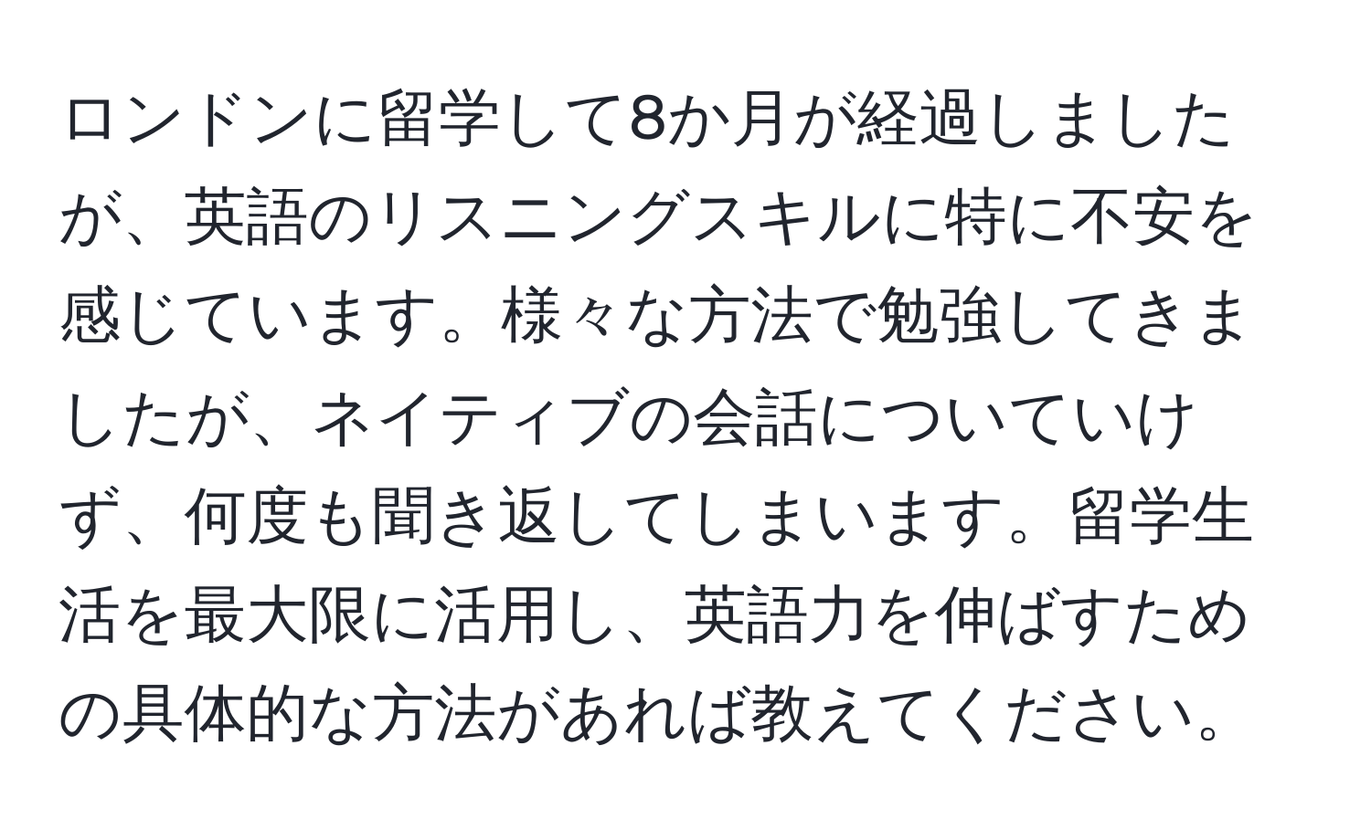 ロンドンに留学して8か月が経過しましたが、英語のリスニングスキルに特に不安を感じています。様々な方法で勉強してきましたが、ネイティブの会話についていけず、何度も聞き返してしまいます。留学生活を最大限に活用し、英語力を伸ばすための具体的な方法があれば教えてください。