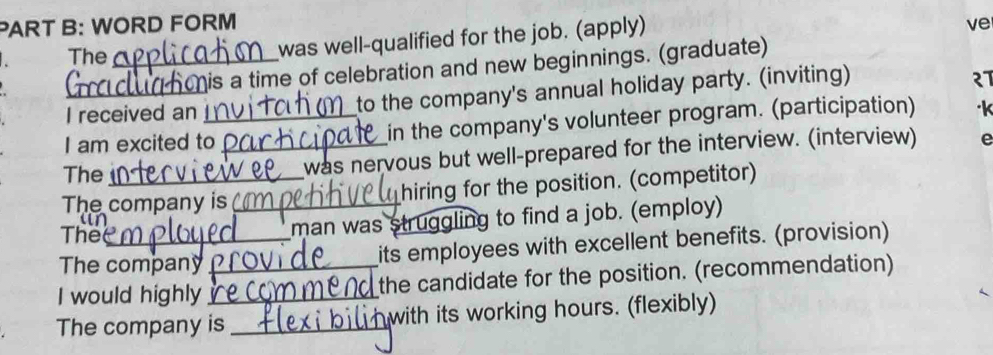 WORD FORM ve 
The_ 
was well-qualified for the job. (apply) 
h is a time of celebration and new beginnings. (graduate) 
I received an to the company's annual holiday party. (inviting) 
I am excited to_ in the company's volunteer program. (participation) 
The 
was nervous but well-prepared for the interview. (interview) e 
The company is_ hiring for the position. (competitor) 
The 
man was struggling to find a job. (employ) 
The company its employees with excellent benefits. (provision) 
I would highly_ _the candidate for the position. (recommendation) 
The company is_ with its working hours. (flexibly)