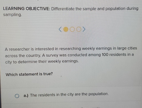 LEARNING OBJECTIVE: Differentiate the sample and population during
sampling.
A researcher is interested in researching weekly earnings in large cities
across the country. A survey was conducted among 100 residents in a
city to determine their weekly earnings.
Which statement is true?
a.) The residents in the city are the population.