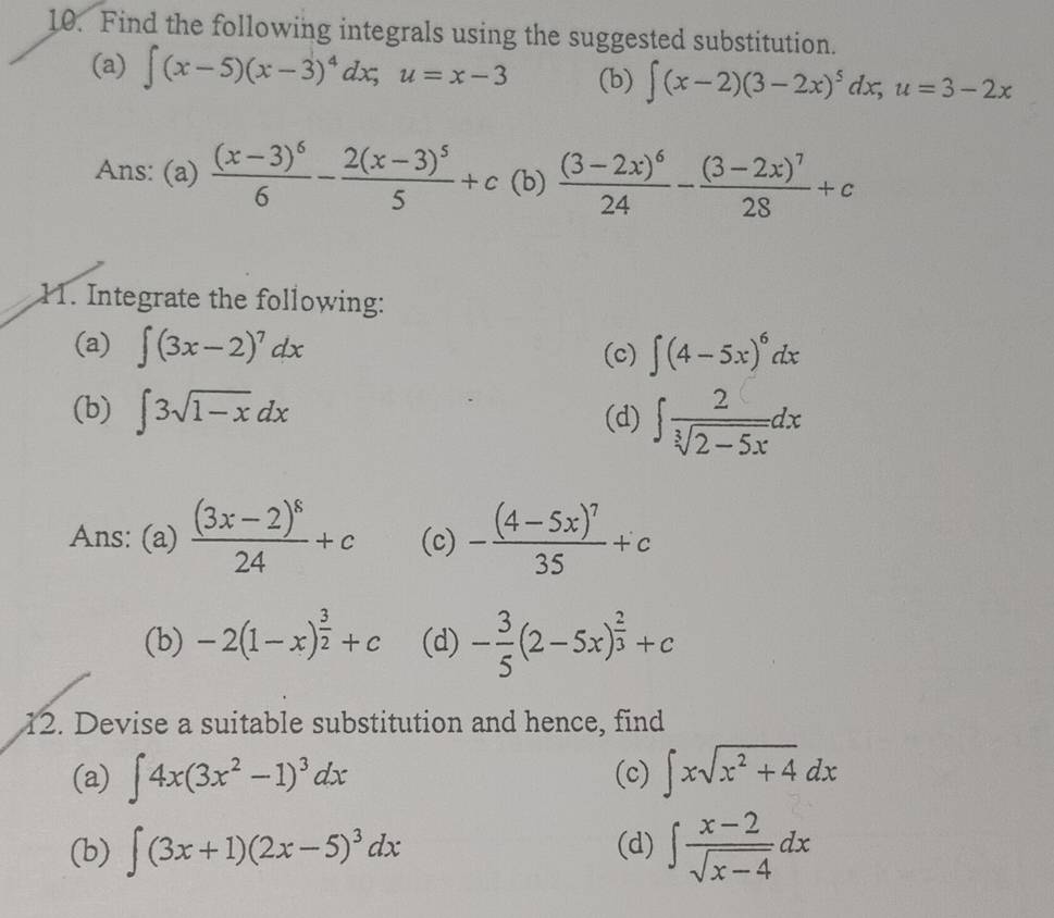 Find the following integrals using the suggested substitution. 
(a) ∈t (x-5)(x-3)^4dx; u=x-3 (b) ∈t (x-2)(3-2x)^5dx; u=3-2x
Ans: (a) frac (x-3)^66-frac 2(x-3)^55+c (b) frac (3-2x)^624-frac (3-2x)^728+c
11. Integrate the following: 
(a) ∈t (3x-2)^7dx ∈t (4-5x)^6dx
(c) 
(b) ∈t 3sqrt(1-x)dx (d) ∈t  2/sqrt[3](2-5x) dx
Ans: (a) frac (3x-2)^824+c (c) -frac (4-5x)^735+c
(b) -2(1-x)^ 3/2 +c (d) - 3/5 (2-5x)^ 2/3 +c
12. Devise a suitable substitution and hence, find 
(a) ∈t 4x(3x^2-1)^3dx (c) ∈t xsqrt(x^2+4)dx
(b) ∈t (3x+1)(2x-5)^3dx (d) ∈t  (x-2)/sqrt(x-4) dx